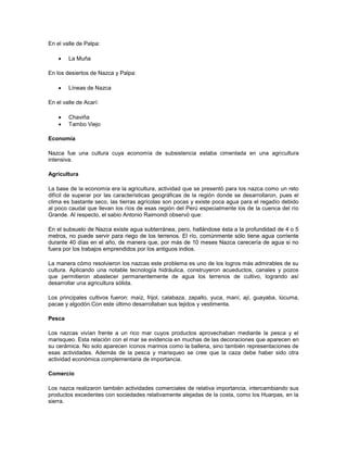 En el valle de Palpa:
 La Muña
En los desiertos de Nazca y Palpa:
 Líneas de Nazca
En el valle de Acarí:
 Chaviña
 Tambo Viejo
Economía
Nazca fue una cultura cuya economía de subsistencia estaba cimentada en una agricultura
intensiva.
Agricultura
La base de la economía era la agricultura, actividad que se presentó para los nazca como un reto
difícil de superar por las características geográficas de la región donde se desarrollaron, pues el
clima es bastante seco, las tierras agrícolas son pocas y existe poca agua para el regadío debido
al poco caudal que llevan los ríos de esas región del Perú especialmente los de la cuenca del río
Grande. Al respecto, el sabio Antonio Raimondi observó que:
En el subsuelo de Nazca existe agua subterránea, pero, hallándose ésta a la profundidad de 4 o 5
metros, no puede servir para riego de los terrenos. El río, comúnmente sólo tiene agua corriente
durante 40 días en el año, de manera que, por más de 10 meses Nazca carecería de agua si no
fuera por los trabajos emprendidos por los antiguos indios.
La manera cómo resolvieron los nazcas este problema es uno de los logros más admirables de su
cultura. Aplicando una notable tecnología hidráulica, construyeron acueductos, canales y pozos
que permitieron abastecer permanentemente de agua los terrenos de cultivo, logrando así
desarrollar una agricultura sólida.
Los principales cultivos fueron: maíz, frijol, calabaza, zapallo, yuca, maní, ají, guayaba, lúcuma,
pacae y algodón.Con este último desarrollaban sus tejidos y vestimenta.
Pesca
Los nazcas vivían frente a un rico mar cuyos productos aprovechaban mediante la pesca y el
marisqueo. Esta relación con el mar se evidencia en muchas de las decoraciones que aparecen en
su cerámica. No solo aparecen íconos marinos como la ballena, sino también representaciones de
esas actividades. Además de la pesca y marisqueo se cree que la caza debe haber sido otra
actividad económica complementaria de importancia.
Comercio
Los nazca realizaron también actividades comerciales de relativa importancia, intercambiando sus
productos excedentes con sociedades relativamente alejadas de la costa, como los Huarpas, en la
sierra.
 