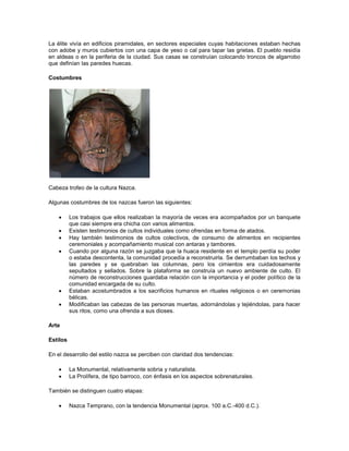 La élite vivía en edificios piramidales, en sectores especiales cuyas habitaciones estaban hechas
con adobe y muros cubiertos con una capa de yeso o cal para tapar las grietas. El pueblo residía
en aldeas o en la periferia de la ciudad. Sus casas se construían colocando troncos de algarrobo
que definían las paredes huecas.
Costumbres
Cabeza trofeo de la cultura Nazca.
Algunas costumbres de los nazcas fueron las siguientes:
 Los trabajos que ellos realizaban la mayoría de veces era acompañados por un banquete
que casi siempre era chicha con varios alimentos.
 Existen testimonios de cultos individuales como ofrendas en forma de atados.
 Hay también testimonios de cultos colectivos, de consumo de alimentos en recipientes
ceremoniales y acompañamiento musical con antaras y tambores.
 Cuando por alguna razón se juzgaba que la huaca residente en el templo perdía su poder
o estaba descontenta, la comunidad procedía a reconstruirla. Se derrumbaban los techos y
las paredes y se quebraban las columnas, pero los cimientos era cuidadosamente
sepultados y sellados. Sobre la plataforma se construía un nuevo ambiente de culto. El
número de reconstrucciones guardaba relación con la importancia y el poder político de la
comunidad encargada de su culto.
 Estaban acostumbrados a los sacrificios humanos en rituales religiosos o en ceremonias
bélicas.
 Modificaban las cabezas de las personas muertas, adornándolas y tejiéndolas, para hacer
sus ritos, como una ofrenda a sus dioses.
Arte
Estilos
En el desarrollo del estilo nazca se perciben con claridad dos tendencias:
 La Monumental, relativamente sobria y naturalista.
 La Prolífera, de tipo barroco, con énfasis en los aspectos sobrenaturales.
También se distinguen cuatro etapas:
 Nazca Temprano, con la tendencia Monumental (aprox. 100 a.C.-400 d.C.).
 