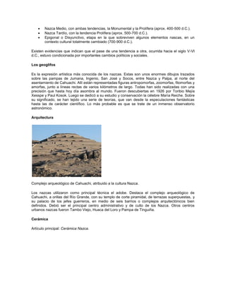  Nazca Medio, con ambas tendencias, la Monumental y la Prolífera (aprox. 400-500 d.C.).
 Nazca Tardío, con la tendencia Prolífera (aprox. 500-700 d.C.).
 Epigonal o Disyunctivo, etapa en la que sobreviven algunos elementos nascas, en un
contexto cultural totalmente cambiado (700-900 d.C.).
Existen evidencias que indican que el pase de una tendencia a otra, ocurrida hacia el siglo V-VI
d.C., estuvo condicionada por importantes cambios políticos y sociales.
Los geoglifos
Es la expresión artística más conocida de los nazcas. Estas son unos enormes dibujos trazados
sobre las pampas de Jumana, Ingenio, San José y Socos, entre Nazca y Palpa, al norte del
asentamiento de Cahuachi. Allí están representadas figuras antropomorfas, zoomorfas, fitomorfas y
amorfas, junto a líneas rectas de varios kilómetros de largo. Todas han sido realizadas con una
precisión que hasta hoy día asombra al mundo. Fueron descubiertas en 1926 por Toribio Mejía
Xesspe y Paul Kosok. Luego se dedicó a su estudio y conservación la célebre María Reiche. Sobre
su significado, se han tejido una serie de teorías, que van desde la especulaciones fantásticas
hasta las de carácter científico. Lo más probable es que se trate de un inmenso observatorio
astronómico.
Arquitectura
Complejo arqueológico de Cahuachi, atribuido a la cultura Nazca.
Los nazcas utilizaron como principal técnica el adobe. Destaca el complejo arqueológico de
Cahuachi, a orillas del Río Grande, con su templo de corte piramidal, de terrazas superpuestas, y
su palacio de los jefes guerreros, en medio de seis barrios o complejos arquitectónicos bien
definidos. Debió ser el principal centro administrativo y de culto de los Nazca. Otros centros
urbanos nazcas fueron Tambo Viejo, Huaca del Loro y Pampa de Tinguiña.
Cerámica
Artículo principal: Cerámica Nazca.
 