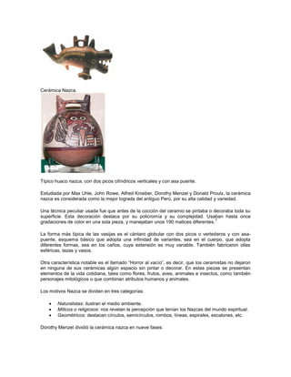 Cerámica Nazca.
Típico huaco nazca, con dos picos cilíndricos verticales y con asa puente.
Estudiada por Max Uhle, John Rowe, Alfred Kroeber, Dorothy Menzel y Donald Proulx, la cerámica
nazca es considerada como la mejor lograda del antiguo Perú, por su alta calidad y variedad.
Una técnica peculiar usada fue que antes de la cocción del ceramio se pintaba o decoraba toda su
superficie. Esta decoración destaca por su policromía y su complejidad. Usaban hasta once
gradaciones de color en una sola pieza, y manejaban unos 190 matices diferentes.
7
La forma más típica de las vasijas es el cántaro globular con dos picos o vertederos y con asa-
puente, esquema básico que adopta una infinidad de variantes, sea en el cuerpo, que adopta
diferentes formas, sea en los caños, cuya extensión es muy variable. También fabricaron ollas
esféricas, tazas y vasos.
Otra característica notable es el llamado “Horror al vacío”, es decir, que los ceramistas no dejaron
en ninguna de sus cerámicas algún espacio sin pintar o decorar. En estas piezas se presentan
elementos de la vida cotidiana, tales como flores, frutos, aves, animales e insectos, como también
personajes mitológicos o que combinan atributos humanos y animales.
Los motivos Nazca se dividen en tres categorías:
 Naturalistas: ilustran el medio ambiente.
 Míticos o religiosos: nos revelan la percepción que tenían los Nazcas del mundo espiritual.
 Geométricos: destacan círculos, semicírculos, rombos, líneas, espirales, escalones, etc.
Dorothy Menzel dividió la cerámica nazca en nueve fases:
 