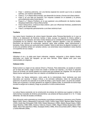  Fase 1, cerámica policroma, con una técnica especial de cocción que le da un acabado
lustroso, con motivos naturalistas.
 Fases 2, 3 y 4 (Nasca Monumental), que desarrolla los temas y formas de la fase anterior.
 Fase 5, es una fase de transición, con mayores cuidados en el acabado y la pintura,
primordialmente sobre fondo blanco.
 Fases 6 y 7 (Nazca Prolífero), en la que aparecen una proliferación de diseños locales.
Desplaza totalmente a Nazca Monumental.
 Fase 8 (Disyuntivo), continúa la fase anterior, pero con influencias foráneas, posiblemente
huari y de la costa central.
 Fase 9, corresponde palmariamente a una fase cerámica huari.
Textilería
Los nazca fueron herederos de cultura topará (llamada antes Paracas-Necrópolis) en lo que se
refiere a la elaboración de finísimos mantos o telas, aunque no lograron la misma calidad y
suntuosidad en los acabados. De todos modos destaca por la variedad de técnicas empleadas y la
complejidad de los diseños. Para elaborar los tejidos, utilizaron algodón y lana de camélidos.
Dominaron las técnicas de embrocado, tapicería, gasa, telas pintadas, tejido tridimensional y
bordados. Estos últimos son particularmente notables. Sobre la tela llana de algodón bordaban con
la lana de camélidos teñida con variados colores. Los ceramistas nazca trasladaron estos diseños
a la superficie de sus vasijas.
Orfebrería
Utilizaban el oro y la plata para hacer máscaras, orejeras, narigueras y otros objetos rituales,
adornados por medio del repujado, ya que eran láminas. Estos objetos eran para usos
ceremoniales y/o religiosos.
Cabezas trofeo
Éstas tuvieron su origen en las culturas Chavín y Paracas. Para elaborarlas, se sacaba el cerebro
por la base del cráneo; luego la boca era cosida o cerrada con espinas, y se hacía un pequeño
hueco en la frente, por donde pasaba una cuerda para que pudiesen ser colgadas. Se cree que los
Nazca hacían esto para hacer ritos con relación a la fertilidad de las tierras.
Por último, los Nazca elaboraron, como parte de la indumentaria ritual, tambores que eran
decorados con escenas o dibujos míticos, y de animales estilizados, todos de características
policroma. El parche era colocado en la parte de abajo y para hacerlo sonar, se ponía de costado.
Antes que el guerrero o la tropa ganadora se colgara la cabeza trofeo, el sacerdote de dicha tropa
tomaba la sangre de la cabeza y luego se procedía a lo dicho anteriormente.
Música
La cultura Nazca sorprende con la construcción de antaras de cerámica que superan a todos los
instrumentos musicales de América precolombina. Las antaras de Nazca poseen 8, 9, 10, 11 notas
diferentes. Se trata de escalas cromáticas.
Esta afirmación está sustentada por importantes musicólogos extranjeros y peruanos como Charles
Mead (1924), Raoul y Marguerite D`harcourth (1925), Carlos Vega (1932), Mariano Béjar Pacheco
(1935), André Sas Orchassal (1938-1939), Robert Stevenson (1959), Alberto Rossel Castro (1960),
César Bolaños (1980-1988), Américo Valencia Chacón (1982), Miguel Oblitas Bustamante (1984-
2009), Arturo Ruiz del Pozo (1992), Giuseppe Orefici (1999), Anna Gruczinska (2001), Milano Trejo
y Carlos Mansilla (2006).
 