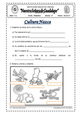 Lic. Katterine Peña Suárez ¡Triunfadores desde el principio!
1. Completa los datos de la cultura Nazca.
a) Fue descubierta por:_________________________________
b) Se desarrolló en la __________________________________
c) La actividad económica que practicaron fue la __________________
d) Su cerámica se caracteriza por ser ________________________ es
decir el empleo de ________________________
e) En cuanto a la forma de su cerámica destacan los
___________________ con dos ____________________
2. Observa, colorea y completa.
ÁREA: P.S FECHA: 25/10/17GRADO: 3ºNIVEL: PRIMARIA
GUÍA N° 29
INST IT UCIÓN EDUCAT IVA PRIVADA
 