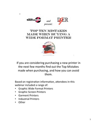 If	
  you	
  are	
  considering	
  purchasing	
  a	
  new	
  printer	
  in	
  
    the	
  next	
  few	
  months	
  ﬁnd	
  out	
  the	
  Top	
  Mistakes	
  
    made	
  when	
  purchasing,	
  and	
  how	
  you	
  can	
  avoid	
  
                                   them.	
  
                                       	
  
Based	
  on	
  registra>on	
  informa>on,	
  a?endees	
  in	
  this	
  
webinar	
  included	
  a	
  range	
  of:	
  
•  Graphic	
  Wide	
  Format	
  Printers	
  
•  Graphic	
  Screen	
  Printers	
  
•  Garment	
  Printers	
  
•  Industrial	
  Printers	
  
•  Other	
  




                                                                                   1	
  
 