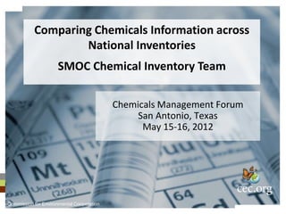Comparing Chemicals Information across
                   National Inventories
                     SMOC Chemical Inventory Team

                                           Chemicals Management Forum
                                                San Antonio, Texas
                                                 May 15-16, 2012




Commission for Environmental Cooperation
 