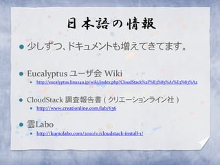 日本語の情報
   少しずつ、ドキュメントも増えてきてます。

   Eucalyptus ユーザ会 Wiki
       http://eucalyptus.linux4u.jp/wiki/index.php?CloudStack%2F%E3%83%A1%E3%83%A2



   CloudStack 調査報告書 ( クリエーションライン社 )
       http://www.creationline.com/lab/636


   雲Labo
       http://kumolabo.com/2010/11/cloudstack-install-1/
 