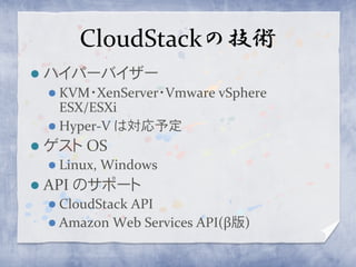 CloudStackの技術
   ハイパーバイザー
     KVM・XenServer・Vmware   vSphere
      ESX/ESXi
     Hyper-V は対応予定
   ゲスト OS
     Linux,   Windows
   API のサポート
     CloudStack
               API
     Amazon Web Services API(β版)
 