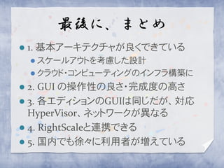 最後に、まとめ
   1. 基本アーキテクチャが良くできている
     スケールアウトを考慮した設計
     クラウド・コンピューティングのインフラ構築に

 2. GUI の操作性の良さ・完成度の高さ
 3. 各エディションのGUIは同じだが、対応
  HyperVisor、ネットワークが異なる
 4. RightScaleと連携できる
 5. 国内でも徐々に利用者が増えている
 