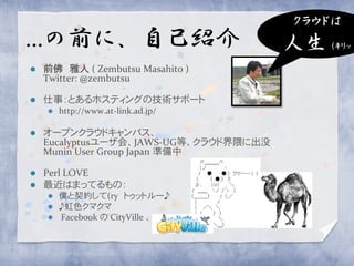 クラウドは
…の前に、自己紹介                               人生 (キリッ
   前佛 雅人 ( Zembutsu Masahito )
    Twitter: @zembutsu

   仕事：とあるホスティングの技術サポート
       http://www.at-link.ad.jp/

   オープンクラウドキャンパス、
    Eucalyptusユーザ会、JAWS-UG等、クラウド界隈に出没
    Munin User Group Japan 準備中

   Perl LOVE
   最近はまってるもの：
     僕と契約して(ry トゥットルー♪
     ♪虹色クマクマ
     Facebook の CityVille 、
 