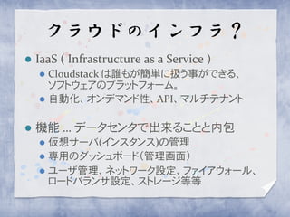 クラウドのインフラ？
   IaaS ( Infrastructure as a Service )
     Cloudstack は誰もが簡単に扱う事ができる、
      ソフトウェアのプラットフォーム。
     自動化、オンデマンド性、API、マルチテナント


   機能 … データセンタで出来ることと内包
     仮想サーバ(インスタンス)の管理
     専用のダッシュボード（管理画面）
     ユーザ管理、ネットワーク設定、ファイアウォール、
      ロードバランサ設定、ストレージ等等
 