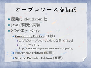 オープンソースなIaaS
 開発は cloud.com 社
 Javaで開発・実装
 ３つのエディション
       Community Edition (CE版)
          こちらがオープンソースとして公開 [GPLv3]
          コミュニティ形成
         http://cloud.com/open-source-cloud-computing
     Enterprise Edition (商用)
     Service Provider Edition (商用)
 