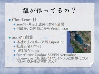 誰が作ってるの？
   Cloud.com 社
     2010年5月4日 唐突にサイト公開
     何故か、公開時点から Version 2.0


   2008年創業
     本社カリフォルニア州 Cupertino
     社員45名（昨年）
     旧社名 Vmops
     Sun・Citrix・Zimbra・SEVEN Networks・
      Openwave に所属していたインフラと仮想化のス
      ペシャリスト達が初期メンバ
 