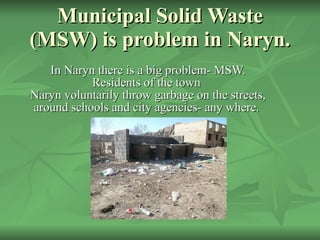 Municipal Solid Waste (MSW) is problem in Naryn. In Naryn there is a big problem-  MSW.  Residents of the town   Naryn voluntarily throw garbage on the streets ,  around schools and city agencies -  any   where.  