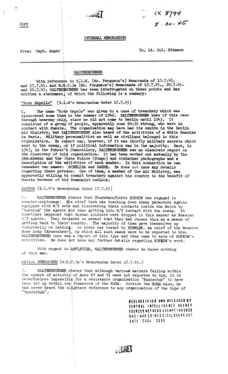 4X 874H
Copy 71 .30- t‘S--.
INTERNAL MEMORANDUM
From: Capt. Auger To. Lt. Col. Stimson
KALTENRRUNNER
With referen
and 17.7.45. and W.
and 26.745. KAL
written a statement
NI LS'
"Rote Kapelle" (B.
1. The name "Ro
discovered some t
through hearsay o
consisted of a gro
contact with Russia.
Air Ministry, but
in Paris. Military
organisation. Be c
went to the enemy, o
1943, in the Fthrer•
the discovery of thi
OKW-Abwehr and the S
description of the a
remember two names:
regarding these pers
apparently willing t
Russia because of hi
e to B.1.W. (Mr. Ferguson's) Memoranda of 18.7.45.
.C.3a (Mr. Ferguson's) Memoranda of 18.7.45., 20.7.45.
UNNER has been interrogated on these points and has
of which the following is a summary:
.W's Memorandum dated 18.7.45)
e Kapele" was given to a case of treachery which was
in the summer of 1942. KALTENBRUNNER knew of this case
since he did not come to Berlin until 1943. It
of people, apparently some 20-30 strong, who were in
The organisation may have had its centre in the Berlin
TEEBRUNNER also heard of the activities of a White Russian
rsonalities as well as civilians belonged to this
ot say, however, if it was chiefly military secrets which
if political information was in the majority. Once, in
Chancellery, , KALTENBRUNNER saw an elaborate report on
organisation. It had been worked out mutr11y by the
ate Police (Stapo) and contained photographs and a
tivities of each member. In this connection he can
SCHEIIBA and SABRE. He does not know any details
ns. One of them, a member of the Air Ministry, was
commit treachery against his country to the benefit of
Communist outlook.
KAPKOW (B.1.W's Memorandum dated 17.7.45)
2.KALTENBRUNNER
counter-espionage.
equipped with W/T set
"turning" the agents
sometimes happened th
W/T agents. They dee
getting back to their
voluntarily on landin
Home Army (Ersatzheer
KALTENBRUNNER once sa
activities. He does
With regard to
of this man.
tates that Sturmbannfuhrer KOPKOW was engaged in
s chief task was tracking down enemy parachute agents
and discovering their contacts inside the Reich by
nd thus getting into W/T contact with the enemy. It
t German soldiers were dropped in this manner as Russian
ared on arrest that they had chosen this as a means of
country. The majority of them gave themselves up
. An order was issued by HINVIER, as chief of the Reserve
, by which all such cases were to be reported to him.
a report of this type and thus came to know of KOPKOW's
ot know any further details regarding KOPWW's work.
LETZER, KALTENERUNNER states he knows nothing
Aktion BUNDSCHUH (W.R..3a's Memorandum dated 18.7.45.)
3. KALTENBRUNNER s ates that although varioud matters falling within
the sphere of activity of Amts IV and VI were not reported to him, it is
nevertheless impossibl for a resistance organisation "Bundschuh" to have
been set up within the framework of the RSHA. Outside the RSHA also, he
has never heard the sl ghtest reference to any organisation of the type of
"Bundschuh".
HCL4§§111E0 ANN RELEASED NY
CENTRAL INTELLIGENCE AGENCY
GOURCES METHODS EXEMPT I 0N3B26
RAZ WAR CR IMES D ISCLOSLIGE AC1
°ATE 2004 2006
 