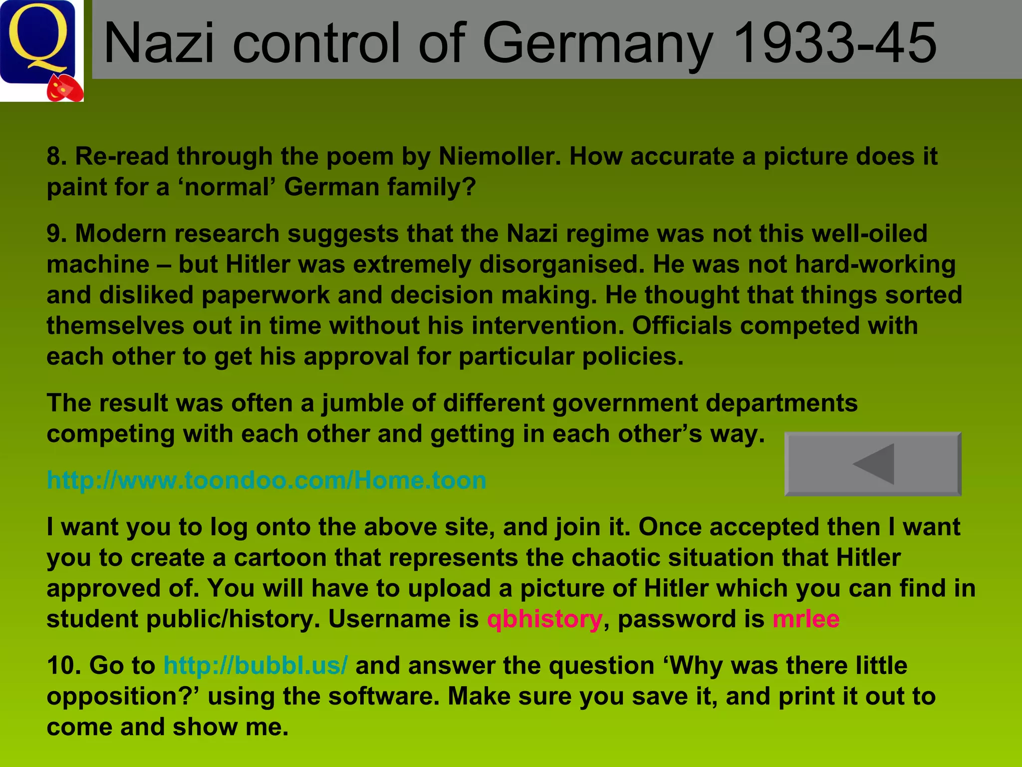 Nazi control of Germany 1933-45 8. Re-read through the poem by Niemoller. How accurate a picture does it paint for a ‘normal’ German family? 9. Modern research suggests that the Nazi regime was not this well-oiled machine – but Hitler was extremely disorganised. He was not hard-working and disliked paperwork and decision making. He thought that things sorted themselves out in time without his intervention. Officials competed with each other to get his approval for particular policies.  The result was often a jumble of different government departments competing with each other and getting in each other’s way. http://www.toondoo.com/Home.toon   I want you to log onto the above site, and join it. Once accepted then I want you to create a cartoon that represents the chaotic situation that Hitler approved of. You will have to upload a picture of Hitler which you can find in student public/history. Username is  qbhistory , password is  mrlee 10. Go to  http://bubbl.us/  and answer the question ‘Why was there little opposition?’ using the software. Make sure you save it, and print it out to come and show me.  
