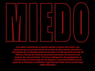Los nazis controlaron al pueblo alemán a través del miedo. Las
personas que se pronunciaron en contra de ellos fueron atacados o
arrestados por la Gestapo (policía secreta) o las SS (guardia privada de
Hitler) y cientos de miles de personas inocentes murieron en los
campos de concentración. Técnicas inteligentes de propaganda, el
control sobre la educación de los jóvenes, la juventud Hitleriana y el
papel de la Gestapo en definitiva significó que Hitler tenía control total
sobre Alemania.
 