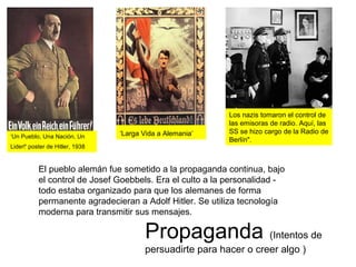 Propaganda (Intentos de
persuadirte para hacer o creer algo )
El pueblo alemán fue sometido a la propaganda continua, bajo
el control de Josef Goebbels. Era el culto a la personalidad -
todo estaba organizado para que los alemanes de forma
permanente agradecieran a Adolf Hitler. Se utiliza tecnología
moderna para transmitir sus mensajes.
‘Un Pueblo, Una Nación, Un
Lider!' poster de Hitler, 1938
‘Larga Vida a Alemania’
Los nazis tomaron el control de
las emisoras de radio. Aquí, las
SS se hizo cargo de la Radio de
Berlín".
 
