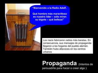 Propaganda (Intentos de
persuadirte para hacer o creer algo )
Los nazis fabricaron radios más baratas. En
consecuencia, sus mensajes de propaganda
llegaron a los hogares del pueblo alemán.
También hubo altavoces en los centros
urbanos
“Bienvenido a la Radio Adolf.
Qué hombre más maravilloso
es nuestro lider – sólo miren
su bigote – qué belleza!”
 