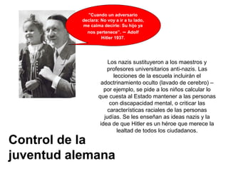 Control de la
juventud alemana
"Cuando un adversario
declara: No voy a ir a tu lado,
me calma decirle: Su hijo ya
nos pertenece”. – Adolf
Hitler 1937.
Los nazis sustituyeron a los maestros y
profesores universitarios anti-nazis. Las
lecciones de la escuela incluirán el
adoctrinamiento oculto (lavado de cerebro) –
por ejemplo, se pide a los niños calcular lo
que cuesta al Estado mantener a las personas
con discapacidad mental, o criticar las
características raciales de las personas
judías. Se les enseñan as ideas nazis y la
idea de que Hitler es un héroe que merece la
lealtad de todos los ciudadanos.
 