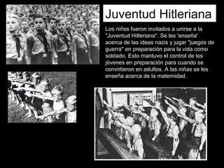 Juventud Hitleriana
Los niños fueron invitados a unirse a la
"Juventud Hitleriana". Se les 'enseña'
acerca de las ideas nazis y jugar "juegos de
guerra" en preparación para la vida como
soldado. Esto mantuvo el control de los
jóvenes en preparación para cuando se
convirtieron en adultos. A las niñas se les
enseña acerca de la maternidad.
 