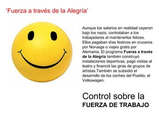 Control sobre la
FUERZA DE TRABAJO
‘Fuerza a través de la Alegría’
Aunque los salarios en realidad cayeron
bajo los nazis, controlaban a los
trabajadores al mantenerlos felices.
Ellos pagaban días festivos en cruceros
por Noruega o viajes gratis por
Alemania. El programa Fuerza a través
de la Alegría también construyó
instalaciones deportivas, pagó visitas al
teatro y financió las giras de grupos de
artístas.También se subsidió el
desarrollo de los coches del Pueblo, el
Volkswagen.
 