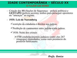 IDADE CONTEMPORÂNEA – SÉCULO XX
Profa. DeniseProfa. Denise
O NAZIFASCISMO
– Criação das SS (Seções de Segurança – polícia política) e
GESTAPO (polícia secreta), ambos para perseguir opositores
ou “ameaças” ao regime.
– 1935: Leis de Nuremberg
restrição da cidadania e direitos aos judeus.
Proibição de casamentos entre judeus e não judeus.
1938: Noite dos cristais
5700 estabelecimentos judaicos (entre eles 267
sinagogas) depredados, como num prenúncio do
posterior holocausto.
 