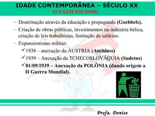 IDADE CONTEMPORÂNEA – SÉCULO XX
Profa. DeniseProfa. Denise
O NAZIFASCISMO
– Doutrinação através da educação e propaganda (Goebbels).
– Criação de obras públicas, investimentos na indústria bélica,
criação de leis trabalhistas, limitação de salários.
– Expansionismo militar:
1938 – anexação da ÁUSTRIA (Anchluss)
1939 – Anexação da TCHECOSLOVÁQUIA (Sudetos)
01/09/1939 – Anexação da POLÔNIA (dando origem a
II Guerra Mundial).
 