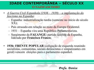 IDADE CONTEMPORÂNEA – SÉCULO XX
Profa. DeniseProfa. Denise
O NAZIFASCISMO
• A Guerra Civil Espanhola (1936 – 1939) – a implantação do
fascismo na Espanha:
– Espanha: industrialização tardia (somente no início do século
XX);
– País atrasado em relação ao resto da Europa Ocidental.
– 1931 – Espanha vira uma República Parlamentarista.
– Surgimento da FALANGE: partido fascista da Espanha,
liderado por Francisco Franco;
• 1936: FRENTE POPULAR (coligação de esquerda reunindo
socialistas, comunistas, sociais democratas e simpatizantes em
geral) vencem eleições para o parlamento espanhol.
 
