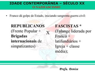 IDADE CONTEMPORÂNEA – SÉCULO XX
Profa. DeniseProfa. Denise
O NAZIFASCISMO
• Franco dá golpe de Estado, iniciando sangrenta guerra civil:
X
REPUBLICANOS
(Frente Popular +
Brigadas
internacionais de
simpatizantes)
FASCISTAS *
(Falange liderada por
Franco +
latifundiários +
Igreja + classe
média);
 