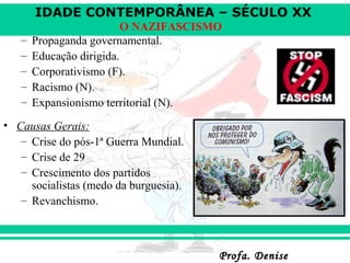 IDADE CONTEMPORÂNEA – SÉCULO XX
Profa. DeniseProfa. Denise
O NAZIFASCISMO
– Propaganda governamental.
– Educação dirigida.
– Corporativismo (F).
– Racismo (N).
– Expansionismo territorial (N).
• Causas Gerais:
– Crise do pós-1ª Guerra Mundial.
– Crise de 29
– Crescimento dos partidos
socialistas (medo da burguesia).
– Revanchismo.
 