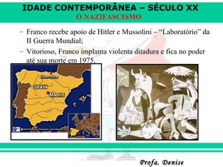 IDADE CONTEMPORÂNEA – SÉCULO XX
Profa. DeniseProfa. Denise
O NAZIFASCISMO
– Franco recebe apoio de Hitler e Mussolini – “Laboratório” da
II Guerra Mundial;
– Vitorioso, Franco implanta violenta ditadura e fica no poder
até sua morte em 1975.
 