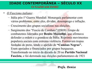 IDADE CONTEMPORÂNEA – SÉCULO XX
Profa. DeniseProfa. Denise
O NAZIFASCISMO
• O Fascismo italiano:
– Itália pós-1ª Guerra Mundial: Monarquia parlamentar com
vários problemas, entre eles, dívidas, desemprego e inflação.
– Crescimento dos grupos socialistas nas eleições.
– Surgimento dos “Fascio de Combate” (1919): Grupo de
combatentes liderados por Benito Mussolini, que afirmava
defender a ordem e a grandeza da Itália. Reprimia movimentos
populares sociais com extrema violência. Formavam tropas
fardadas de preto, tendo o apelido de “Camisas Negras”.
Eram apoiados e financiados por grupos burgueses.
Transformado no início da década de 20 no Partido Nacional
Fascista, e foi derrotado nas eleições parlamentares de 1921
 