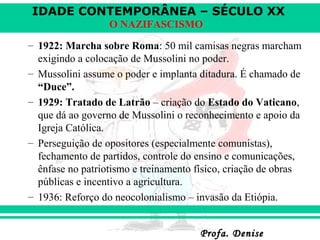 IDADE CONTEMPORÂNEA – SÉCULO XX
Profa. DeniseProfa. Denise
O NAZIFASCISMO
– 1922: Marcha sobre Roma: 50 mil camisas negras marcham
exigindo a colocação de Mussolini no poder.
– Mussolini assume o poder e implanta ditadura. É chamado de
“Duce”.
– 1929: Tratado de Latrão – criação do Estado do Vaticano,
que dá ao governo de Mussolini o reconhecimento e apoio da
Igreja Católica.
– Perseguição de opositores (especialmente comunistas),
fechamento de partidos, controle do ensino e comunicações,
ênfase no patriotismo e treinamento físico, criação de obras
públicas e incentivo a agricultura.
– 1936: Reforço do neocolonialismo – invasão da Etiópia.
 