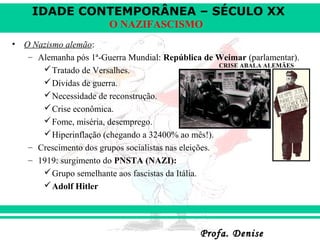 IDADE CONTEMPORÂNEA – SÉCULO XX
Profa. DeniseProfa. Denise
O NAZIFASCISMO
• O Nazismo alemão:
– Alemanha pós 1ª-Guerra Mundial: República de Weimar (parlamentar).
Tratado de Versalhes.
Dívidas de guerra.
Necessidade de reconstrução.
Crise econômica.
Fome, miséria, desemprego.
Hiperinflação (chegando a 32400% ao mês!).
– Crescimento dos grupos socialistas nas eleições.
– 1919: surgimento do PNSTA (NAZI):
Grupo semelhante aos fascistas da Itália.
Adolf Hitler
CRISE ABALA ALEMÃES
 