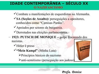 IDADE CONTEMPORÂNEA – SÉCULO XX
Profa. DeniseProfa. Denise
O NAZIFASCISMO
Combate a manifestações de esquerdistas na Alemanha.
SA (Seções de Assalto): perseguições a opositores,
conhecidos como “Camisas Pardas”.
Apoiados por setores da burguesia.
Derrotados nas eleições parlamentares.
– 1923: PUTSCH DE MONIQUE – golpe fracassado dos
nazistas.
Hitler é preso
“Mein Kampf” (Minha Luta)
Princípios básicos do nazismo
anti-semitismo (perseguição aos judeus)
 