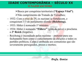 IDADE CONTEMPORÂNEA – SÉCULO XX
Profa. DeniseProfa. Denise
O NAZIFASCISMO
Busca por conquistas territoriais (“Espaço Vital”).
Não cumprimento do Tratado de Versalhes;
– 1932: Com a crise de 29, os nazistas se fortalecem, e
conquistam 1/3 do parlamento alemão (Reichstag).
– 1933: Hitler é nomeado 1º ministro.
– 1934: Hitler é nomeado “Führer” (guia do povo) e proclama
o 3º Reich (Império).
– Reichstag é incendiado pelos nazistas – pretexto para seu
fechamento bem como o cancelamento de eleições e todos os
partidos políticos. Culpa é atribuída aos comunistas que são
severamente perseguidos, presos e mortos;
 