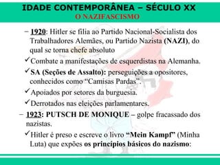 IDADE CONTEMPORÂNEA – SÉCULO XX
O NAZIFASCISMO
−− 19201920: Hitler se filia ao Partido Nacional-Socialista dos
Trabalhadores Alemães, ou Partido Nazista (NAZI), do
qual se torna chefe absoluto
Combate a manifestações de esquerdistas na Alemanha.
SA (Seções de Assalto): perseguições a opositores,
conhecidos como “Camisas Pardas”.
Apoiados por setores da burguesia.
Derrotados nas eleições parlamentares.
– 19231923: PUTSCH DE MONIQUE – golpe fracassado dos
nazistas.
Hitler é preso e escreve o livro “Mein Kampf” (Minha
Luta) que expões os princípios básicos do nazismo:
 