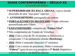 IDADE CONTEMPORÂNEA – SÉCULO XX
O NAZIFASCISMO
SUPERIORIDADE DA RAÇA ARIANASUPERIORIDADE DA RAÇA ARIANA: o povo alemão
descendia de uma “raça pura” superior.
 ANTISSEMITISMOANTISSEMITISMO: perseguição aos judeus.
FORTALECIMENTO DO ESTADOFORTALECIMENTO DO ESTADO: Estado soberano
personificado pelo Führer.
EXPANSIONISMOEXPANSIONISMO: conquista do “Espaço Vital”.
Não cumprimento do Tratado de Versalhes.
– 19321932: Com a crise de 29, os nazistas se fortalecem, e
conquistam 1/3 do parlamento alemão (Reichstag).
– 19331933: Hitler é nomeado chanceler (1º ministro).
– 19341934: Com a morte do presidente, Hitler é nomeado
“Führer” (guia do povo) e proclama o 3º Reich (Império) e
coloca em prática sua doutrina nazista.
 