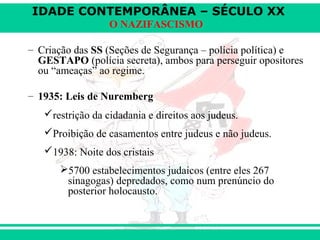 IDADE CONTEMPORÂNEA – SÉCULO XX
O NAZIFASCISMO
– Criação das SS (Seções de Segurança – polícia política) e
GESTAPO (polícia secreta), ambos para perseguir opositores
ou “ameaças” ao regime.
– 1935: Leis de Nuremberg
restrição da cidadania e direitos aos judeus.
Proibição de casamentos entre judeus e não judeus.
1938: Noite dos cristais
5700 estabelecimentos judaicos (entre eles 267
sinagogas) depredados, como num prenúncio do
posterior holocausto.
 