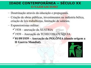 IDADE CONTEMPORÂNEA – SÉCULO XX
O NAZIFASCISMO
– Doutrinação através da educação e propaganda.
– Criação de obras públicas, investimentos na indústria bélica,
criação de leis trabalhistas, limitação de salários.
– Expansionismo militar:
1938 – anexação da ÁUSTRIA
1939 – Anexação da TCHECOSLOVÁQUIA
01/09/1939 – Anexação da POLÔNIA (dando origem a
II Guerra Mundial).
 