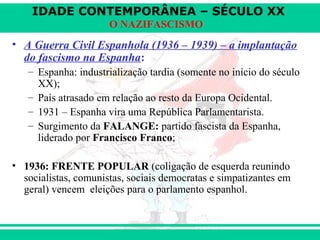 IDADE CONTEMPORÂNEA – SÉCULO XX
O NAZIFASCISMO
• A Guerra Civil Espanhola (1936 – 1939) – a implantação
do fascismo na Espanha:
– Espanha: industrialização tardia (somente no início do século
XX);
– País atrasado em relação ao resto da Europa Ocidental.
– 1931 – Espanha vira uma República Parlamentarista.
– Surgimento da FALANGE: partido fascista da Espanha,
liderado por Francisco Franco;
• 1936: FRENTE POPULAR (coligação de esquerda reunindo
socialistas, comunistas, sociais democratas e simpatizantes em
geral) vencem eleições para o parlamento espanhol.
 