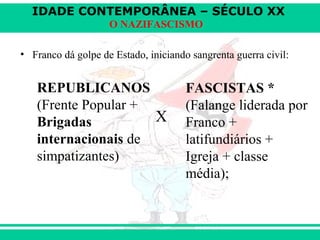 IDADE CONTEMPORÂNEA – SÉCULO XX
O NAZIFASCISMO
• Franco dá golpe de Estado, iniciando sangrenta guerra civil:
X
REPUBLICANOS
(Frente Popular +
Brigadas
internacionais de
simpatizantes)
FASCISTAS *
(Falange liderada por
Franco +
latifundiários +
Igreja + classe
média);
 