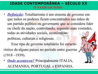 IDADE CONTEMPORÂNEA – SÉCULO XX
O NAZIFASCISMO
• Definição: Totalitarismo é um sistema de governo em
que todos os poderes ficam concentrados nas mãos de
um partido político ou governante que se considera líder
ou chefe da nação, controlando, segundo suas vontades,
todas as atividades sociais, econômicas,
políticas, culturais e religiosas.
Esse tipo de governo totalitário foi caracte-
rístico de alguns países no período entre guerras
(1918 –1939).
• Onde aconteceu? Principalmente ITALIA,
ALEMANHA, PORTUGAL e ESPANHA.
 