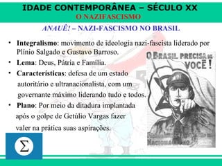 IDADE CONTEMPORÂNEA – SÉCULO XX
O NAZIFASCISMO
ANAUÊ! – NAZI-FASCISMO NO BRASIL
• Integralismo: movimento de ideologia nazi-fascista liderado por
Plínio Salgado e Gustavo Barroso.
• Lema: Deus, Pátria e Família.
• Características: defesa de um estado
autoritário e ultranacionalista, com um
governante máximo liderando tudo e todos.
• Plano: Por meio da ditadura implantada
após o golpe de Getúlio Vargas fazer
valer na prática suas aspirações.
 