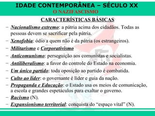 IDADE CONTEMPORÂNEA – SÉCULO XX
O NAZIFASCISMO
CARACTERÍSTICAS BÁSICAS
– Nacionalismo extremo: a pátria acima dos cidadãos. Todas as
pessoas devem se sacrificar pela pátria.
– Xenofobia: ódio a quem não é da pátria (os estrangeiros).
– Militarismo e Corporativismo
– Anticomunismo: perseguição aos comunistas e socialistas.
– Antiliberalismo: a favor do controle do Estado na economia.
– Um único partido: toda oposição ao partido é combatida.
– Culto ao líder: o governante é líder e guia da nação.
– Propaganda e Educação: o Estado usa os meios de comunicação,
a escola e grandes espetáculos para exaltar o governo.
– Racismo (N).
– Expansionismo territorial: conquista do “espaço vital” (N).
 