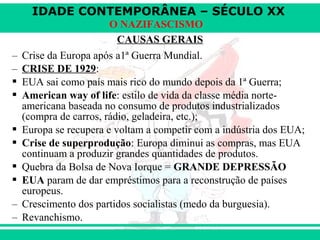 IDADE CONTEMPORÂNEA – SÉCULO XX
O NAZIFASCISMO
CAUSAS GERAIS
– Crise da Europa após a1ª Guerra Mundial.
– CRISE DE 1929:
 EUA sai como país mais rico do mundo depois da 1ª Guerra;
 American way of life: estilo de vida da classe média norte-
americana baseada no consumo de produtos industrializados
(compra de carros, rádio, geladeira, etc.);
 Europa se recupera e voltam a competir com a indústria dos EUA;
 Crise de superprodução: Europa diminui as compras, mas EUA
continuam a produzir grandes quantidades de produtos.
 Quebra da Bolsa de Nova Iorque = GRANDE DEPRESSÃO
 EUA param de dar empréstimos para a reconstrução de países
europeus.
– Crescimento dos partidos socialistas (medo da burguesia).
– Revanchismo.
 