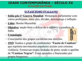IDADE CONTEMPORÂNEA – SÉCULO XX
O NAZIFASCISMO
O FASCISMO ITALIANOO FASCISMO ITALIANO
– Itália pós-1ª Guerra Mundial: Monarquia parlamentar com
vários problemas, entre eles, dívidas, desemprego e inflação.
– LíderLíder: Benito Mussolini.
– ObjetivoObjetivo: nação forte e defesa da a ordem e a grandeza da
Itália
– CronologiaCronologia::
– Crescimento dos grupos socialistas nas eleições.
– 19191919: fundou o grupo de combatentes “Fascio de Combate”
que reprimia movimentos populares sociais com extrema
violência. Formavam tropas fardadas de preto, tendo o apelido
de “Camisas Negras”. Eram apoiados e financiados por
grupos burgueses.
 