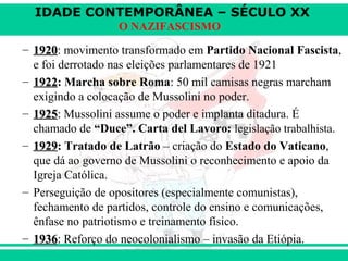 IDADE CONTEMPORÂNEA – SÉCULO XX
O NAZIFASCISMO
– 19201920: movimento transformado em Partido Nacional Fascista,
e foi derrotado nas eleições parlamentares de 1921
– 19221922: Marcha sobre Roma: 50 mil camisas negras marcham
exigindo a colocação de Mussolini no poder.
– 19251925:: Mussolini assume o poder e implanta ditadura. É
chamado de “Duce”. Carta del Lavoro: legislação trabalhista.
– 19291929: Tratado de Latrão – criação do Estado do Vaticano,
que dá ao governo de Mussolini o reconhecimento e apoio da
Igreja Católica.
– Perseguição de opositores (especialmente comunistas),
fechamento de partidos, controle do ensino e comunicações,
ênfase no patriotismo e treinamento físico.
– 19361936: Reforço do neocolonialismo – invasão da Etiópia.
 