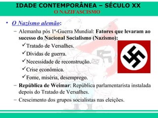 IDADE CONTEMPORÂNEA – SÉCULO XX
O NAZIFASCISMO
• O Nazismo alemão:
– Alemanha pós 1ª-Guerra Mundial: Fatores que levaram ao
sucesso do Nacional Socialismo (Nazismo):
Tratado de Versalhes.Tratado de Versalhes.
Dívidas de guerra.Dívidas de guerra.
Necessidade de reconstrução.Necessidade de reconstrução.
Crise econômica.Crise econômica.
Fome, miséria, desemprego.Fome, miséria, desemprego.
– República de Weimar: República parlamentarista instalada
depois do Tratado de Versalhes.
– Crescimento dos grupos socialistas nas eleições.
 