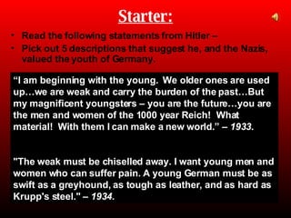 Starter: ,[object Object],[object Object],“ I am beginning with the young.  We older ones are used up…we are weak and carry the burden of the past…But my magnificent youngsters – you are the future…you are the men and women of the 1000 year Reich!  What material!  With them I can make a new world.” –  1933. &quot;The weak must be chiselled away. I want young men and women who can suffer pain. A young German must be as swift as a greyhound, as tough as leather, and as hard as Krupp's steel.&quot; –  1934. 