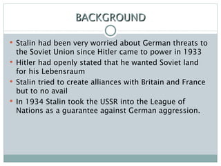 BACKGROUND Stalin had been very worried about German threats to the Soviet Union since Hitler came to power in 1933 Hitler had openly stated that he wanted Soviet land for his Lebensraum Stalin tried to create alliances with Britain and France but to no avail In 1934 Stalin took the USSR into the League of Nations as a guarantee against German aggression. 
